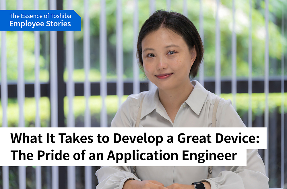 We are Toshiba: Pursuing Optimal Solutions for Devices Essential to Society -Application Engineers Turn on the Promise of a New Day, as a Bridge Between Customers and Product Development